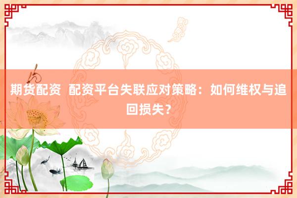 期货配资  配资平台失联应对策略：如何维权与追回损失？