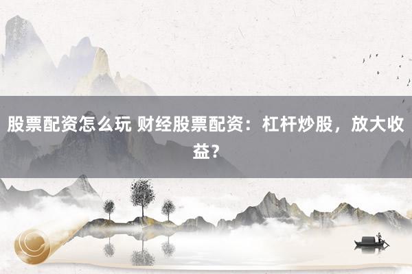 股票配资怎么玩 财经股票配资：杠杆炒股，放大收益？