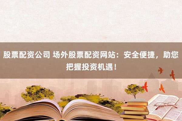 股票配资公司 场外股票配资网站：安全便捷，助您把握投资机遇！