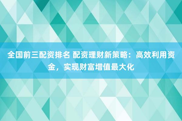 全国前三配资排名 配资理财新策略：高效利用资金，实现财富增值最大化