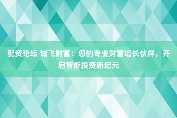 配资论坛 诚飞财富：您的专业财富增长伙伴，开启智能投资新纪元
