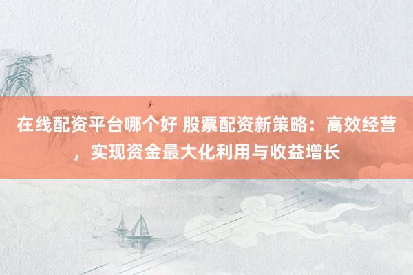 在线配资平台哪个好 股票配资新策略：高效经营，实现资金最大化利用与收益增长