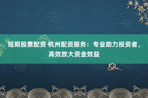短期股票配资 杭州配资服务：专业助力投资者，高效放大资金效益