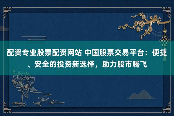 配资专业股票配资网站 中国股票交易平台：便捷、安全的投资新选择，助力股市腾飞