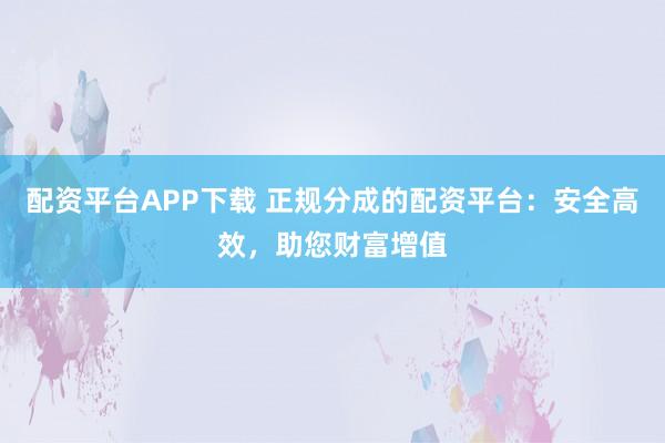 配资平台APP下载 正规分成的配资平台：安全高效，助您财富增值