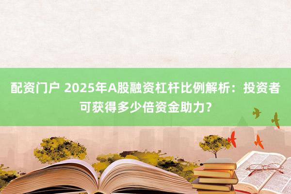 配资门户 2025年A股融资杠杆比例解析：投资者可获得多少倍资金助力？