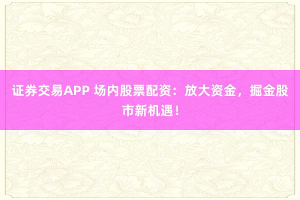 证券交易APP 场内股票配资：放大资金，掘金股市新机遇！