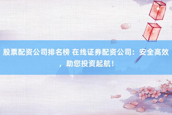 股票配资公司排名榜 在线证券配资公司：安全高效，助您投资起航！