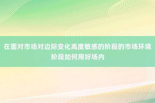 在面对市场对边际变化高度敏感的阶段的市场环境阶段如何用好场内