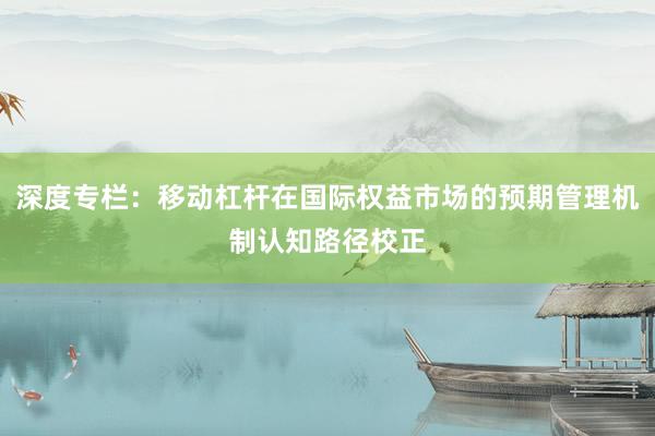 深度专栏：移动杠杆在国际权益市场的预期管理机制认知路径校正