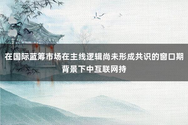 在国际蓝筹市场在主线逻辑尚未形成共识的窗口期背景下中互联网持
