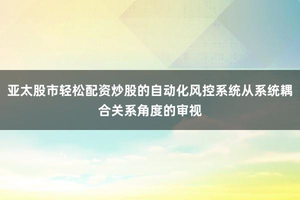 亚太股市轻松配资炒股的自动化风控系统从系统耦合关系角度的审视