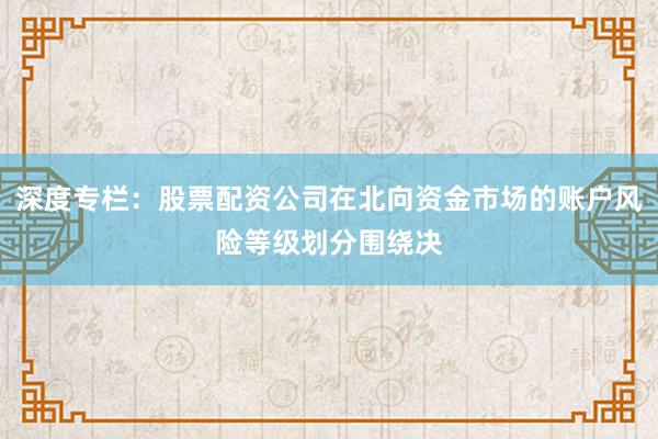 深度专栏：股票配资公司在北向资金市场的账户风险等级划分围绕决