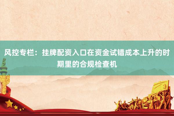 风控专栏：挂牌配资入口在资金试错成本上升的时期里的合规检查机