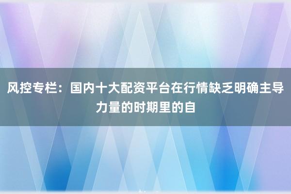 风控专栏：国内十大配资平台在行情缺乏明确主导力量的时期里的自