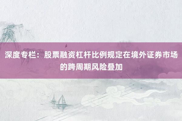 深度专栏：股票融资杠杆比例规定在境外证券市场的跨周期风险叠加