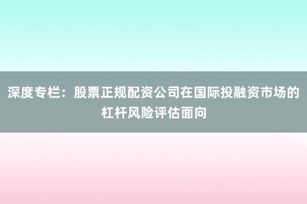 深度专栏：股票正规配资公司在国际投融资市场的杠杆风险评估面向