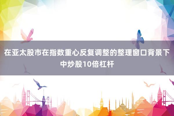 在亚太股市在指数重心反复调整的整理窗口背景下中炒股10倍杠杆