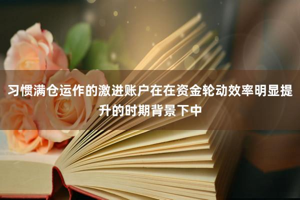 习惯满仓运作的激进账户在在资金轮动效率明显提升的时期背景下中